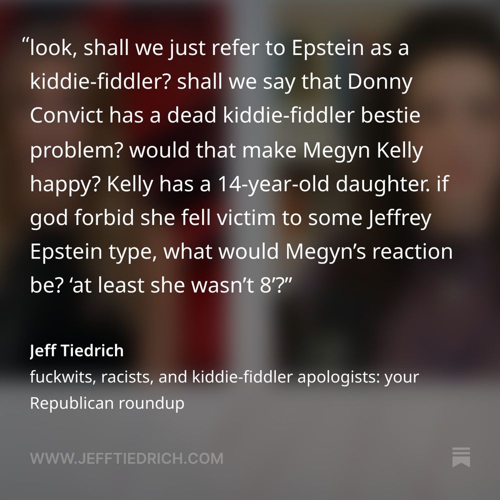 seriously, why the fuck are we even having this conversation? why do we need to ‘actually’ pedophilia? what is the point?

there isn’t one state in the union where adult sex with a 15-year-old is legal, ‘barely’ or not. ‘barely’ is not a thing in US case law. you can’t stand before a judge and go ‘yeah, but she was barely.’

look, shall we just refer to Epstein as a kiddie-fiddler? shall we say that Donny Convict has a dead kiddie-fiddler bestie problem? would that make Megyn Kelly happy?

Kelly has a 14-year-old daughter. if god forbid she fell victim to some Jeffrey Epstein type, what would Megyn’s reaction be? ‘at least she wasn’t 8’?