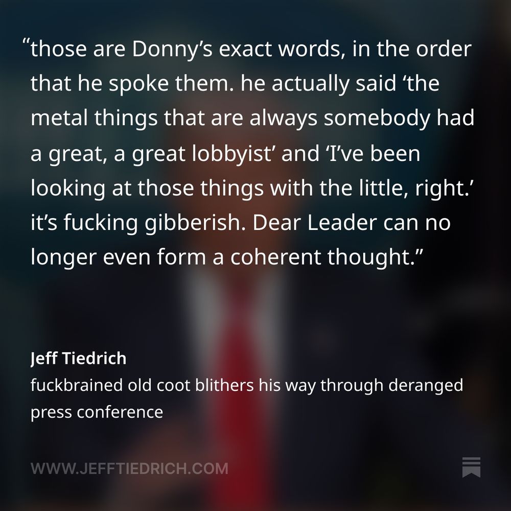 the announcement could have been handled as a press release, or even a Truth Social post — but instead, what we got was a terrifying display of cognitive decline, with Donny babbling incoherently for almost ninety minutes about all the crazypants shit rattling around inside his big dumb pumpkin head.

much of the time, we had no clue what he was gibbering about. I mean, what the fuck is this?

“so beautiful, you ride down those roads, everything should be perfect. you shouldn’t have medians falling down into the roadway. median. you know, the metal things that are always somebody had a great, a great lobbyist, because I’ve never seen them look good. I’ve been looking at those things with the little, right? they’re always broken bad, but here they’re really bad.”

no, I didn’t screw up the transcription of that clip. those are Donny’s exact words, in the order that he spoke them. he actually said ‘the metal things that are always somebody had a great, a great lobbyist’ and ‘I’ve been looking at those things with the little, right.’

it’s fucking gibberish. Dear Leader can no longer even form a coherent thought.
