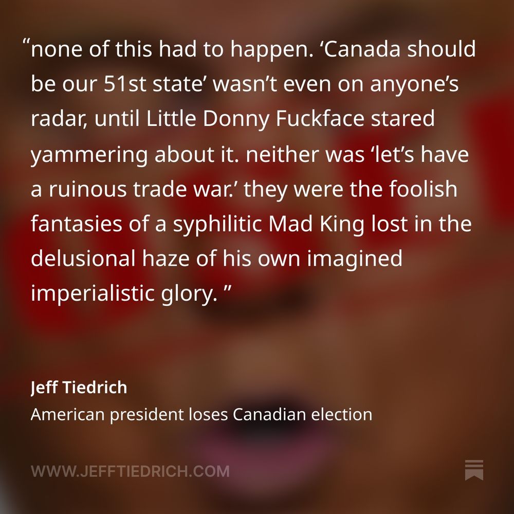 congratulations, Donny. America’s closest ally no longer wants any part of us.

you demanded that Canada become our hat, and spoiler alert: Canada does not want to be our hat.

none of this had to happen. ‘Canada should be our 51st state’ wasn’t even on anyone’s radar, until Little Donny Fuckface stared yammering about it. neither was ‘let’s have a ruinous trade war.’ they were the foolish fantasies of a syphilitic Mad King lost in the delusional haze of his own imagined imperialistic glory. all Donny had to do was shut the fuck up — but shutting the fuck up is something Donny is fundamentally incapable of doing.

and now, the politest people on the planet are shunning us.