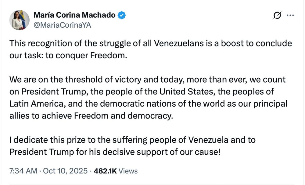 María Corina Machado

@MariaCorinaYA

This recognition of the struggle of all Venezuelans is a boost to conclude our task: to conquer Freedom.

We are on the threshold of victory and today, more than ever, we count on President Trump, the people of the United States, the peoples of Latin America, and the democratic nations of the world as our principal allies to achieve Freedom and democracy.

I dedicate this prize to the suffering people of Venezuela and to President Trump for his decisive support of our cause!

7:34 AM

Oct 10, 2025

482.1K Views