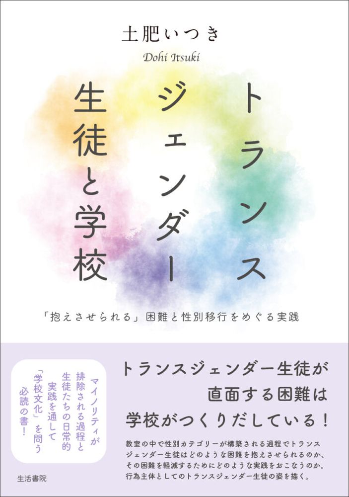 書影　土肥いつき著　『トランスジェンダー生徒と学校〜「抱えさせられる」困難と性別移行をめぐる実践』生活書院

帯「トランスジェンダー生徒が直面する困難は学校がつくりだしている！教室の中で性別カテゴリーが構築される過程でトランスジェンダー生徒はどのような困難を抱えさせられるのか、その困難を軽減するためにどのような実践をおこなうのか、行為主体としてのトランスジェンダー生徒の姿を描く」　