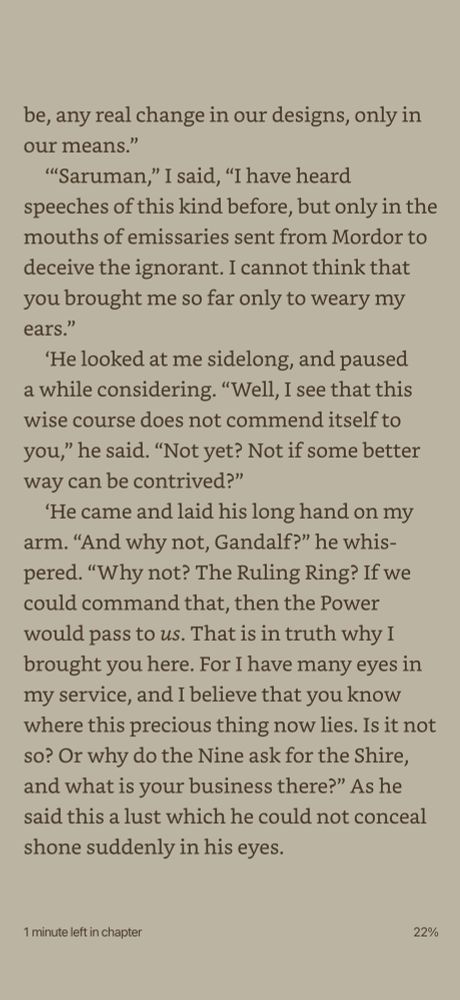 be, any real change in our designs, only in our means."
'Saruman," I said, "I have heard
speeches of this kind before, but only in the mouths of emissaries sent from Mordor to deceive the ignorant. I cannot think that you brought me so far only to weary my ears."
'He looked at me sidelong, and paused a while considering. "Well, I see that this wise course does not commend itself to you," he said. "Not yet? Not if some better way can be contrived?"
'He came and laid his long hand on my arm. "And why not, Gandalf?" he whis-pered. "Why not? The Ruling Ring? If we could command that, then the Power would pass to us. That is in truth why I brought you here. For I have many eyes in my service, and I believe that you know where this precious thing now lies. Is it not so? Or why do the Nine ask for the Shire, and what is your business there?" As he said this a lust which he could not conceal shone suddenly in his eyes.
1 minute left in chapter
22%