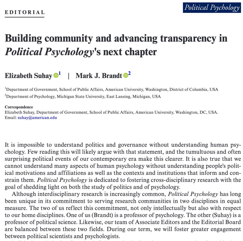 Screenshot of first two paragraphs of the editorial "Building community and advancing transparency in Political Psychology's next chapter" (Authors are Liz Suhay and Mark Brandt). The first two paragraphs read, It is impossible to understand politics and governance without understanding human psychology. Few reading this will likely argue with that statement, and the tumultuous and often surprising political events of our contemporary era make this clearer. It is also true that we cannot understand many aspects of human psychology without understanding people's political motivations and affiliations as well as the contexts and institutions that inform and constrain them. Political Psychology is dedicated to fostering cross-disciplinary research with the goal of shedding light on both the study of politics and of psychology.

Although interdisciplinary research is increasingly common, Political Psychology has long been unique in its commitment to serving research communities in two disciplines in equal measure. The two of us reflect this commitment, not only intellectually but also with respect to our home disciplines. One of us (Brandt) is a professor of psychology. The other (Suhay) is a professor of political science. Likewise, our team of Associate Editors and the Editorial Board are balanced between these two fields. During our term, we will foster greater engagement between political scientists and psychologists.