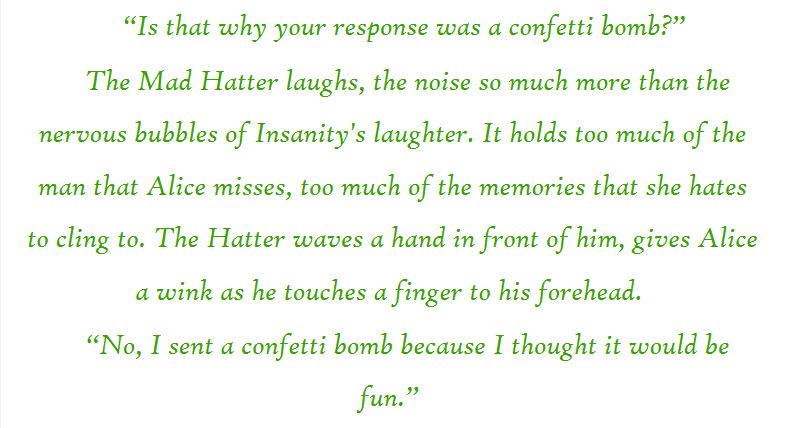 “Is that why your response was a confetti bomb?” 

The Mad Hatter laughs, the noise so much more than the nervous bubbles of Insanity's laughter. It holds too much of the man that Alice misses, too much of the memories that she hates to cling to. The Hatter waves a hand in front of him, gives Alice a wink as he touches a finger to his forehead.

“No, I sent a confetti bomb because I thought it would be fun.” 