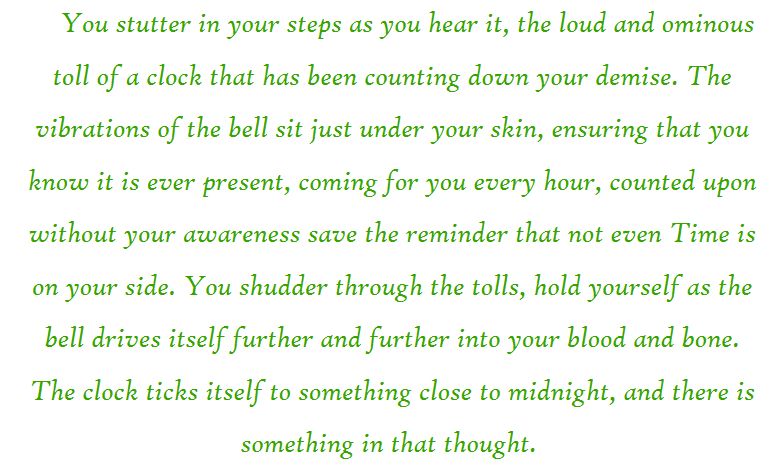 You stutter in your steps as you hear it, the loud and ominous toll of a clock that has been counting down your demise. The vibrations of the bell sit just under your skin, ensuring that you know it is ever present, coming for you every hour, counted upon without your awareness save the reminder that not even Time is on your side. You shudder through the tolls, hold yourself as the bell drives itself further and further into your blood and bone. The clock ticks itself to something close to midnight, and there is something in that thought. 