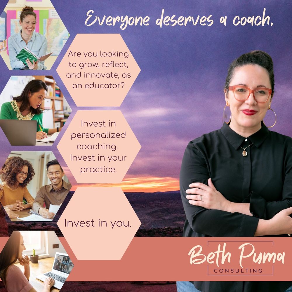 purple pink sunset as background. On the left is Beth, in a black button up shirt crossing her arms. She is smiling at the camera, with big orange glasses, red lipstick, and big gold hoop earrings. On the bottom is an adobe stripe with the Beth Puma Consulting logo. At the top is the words "Everyone deserves a coach." on the right are 7 hexagon shapes in a honeycomb arrangement. The far right hexagons are pictures of teachers planning. the left are sandy peach with the text. "Are you looking to grow, reflect, and innovate as an educator. Invest in personalized coaching. Invest in your practice. Invest in you."