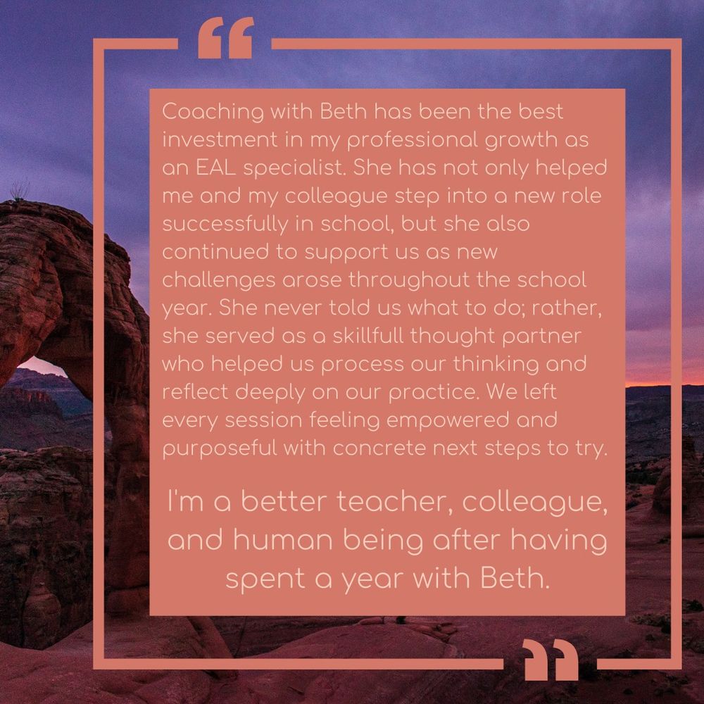 purple pink sunset as background. Desert arch rock formation to the left.
Adobe colored text box that reads:  Coaching with Beth has been the best investment in my professional growth as an EAL specialist. She has not only helped me and my colleague step into a new role successfully in school, but she also continued to support us as new challenges arose throughout the school year. She never told us what to do; rather, she served as a skillfull thought partner who helped us process our thinking and reflect deeply on our practice. We left every session feeling empowered and purposeful with concrete next steps to try. 
I'm a better teacher, colleague, and human being after having spent a year with Beth.