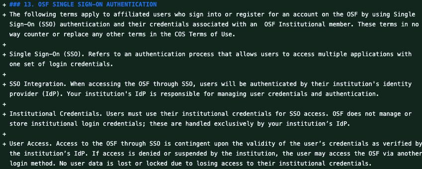 Updated text: "### 13. OSF SINGLE SIGN-ON AUTHENTICATION
The following terms apply to affiliated users who sign into or register for an account on the OSF by using Single Sign-On (SSO) authentication and their credentials associated with an  OSF Institutional member. These terms in no way counter or replace any other terms in the COS Terms of Use.

Single Sign-On (SSO). Refers to an authentication process that allows users to access multiple applications with one set of login credentials.

SSO Integration. When accessing the OSF through SSO, users will be authenticated by their institution's identity provider (IdP). Your institution's IdP is responsible for managing user credentials and authentication.

Institutional Credentials. Users must use their institutional credentials for SSO access. OSF does not manage or store institutional login credentials; these are handled exclusively by your institution’s IdP.

User Access. Access to the OSF through SSO is contingent upon the validity of the user’s credentials as verified by the institution’s IdP. If access is denied or suspended by the institution, the user may access the OSF via another login method. No user data is lost or locked due to losing access to their institutional credentials."

(The section is longer; this screenshot only shows a portion.)