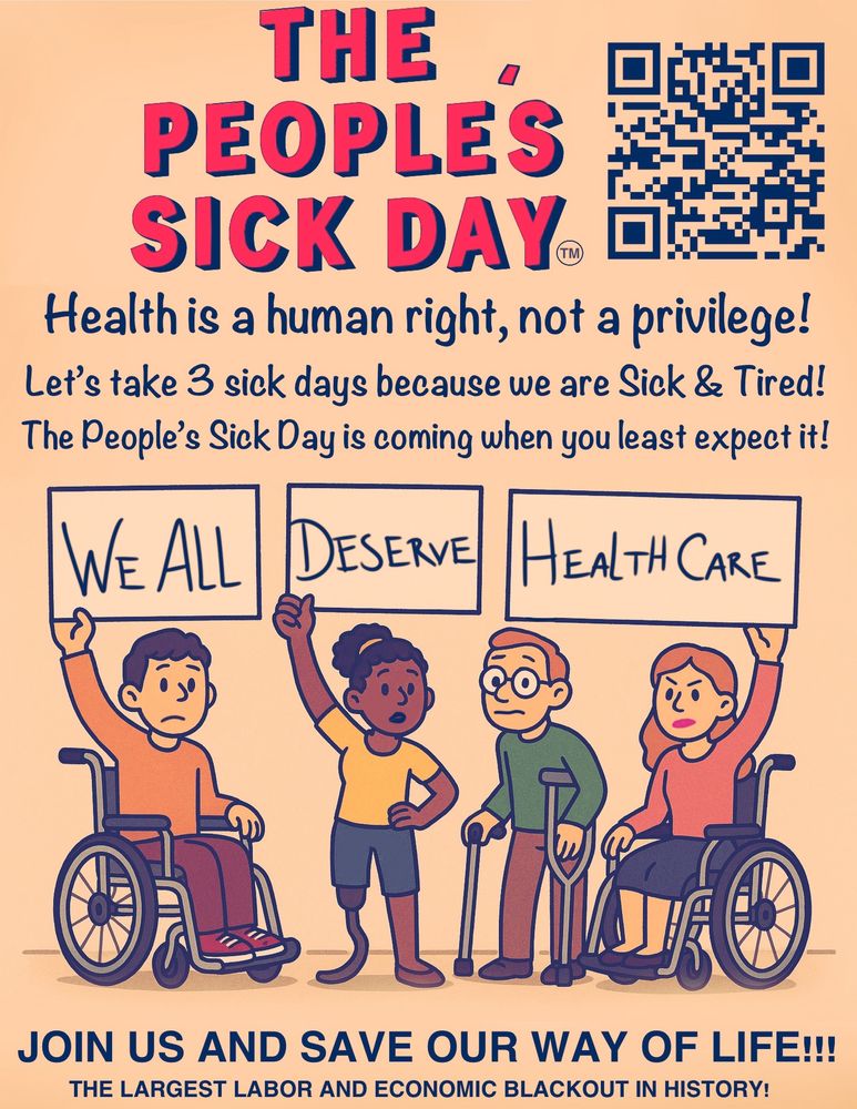 THE
 PEOPLES
 SICK DAY
 Health is a human right, not a privilege!
 Let's take 3 sick days because we are Sick & Tired!
 The People's Sick Day is coming when you least expect it!
 WE ALL
 DESERVE
 HEALTH CARE
 JOIN US AND SAVE OUR WAY OF LIFE!!!
 THE LARGEST LABOR AND ECONOMIC BLACKOUT IN HISTORY!