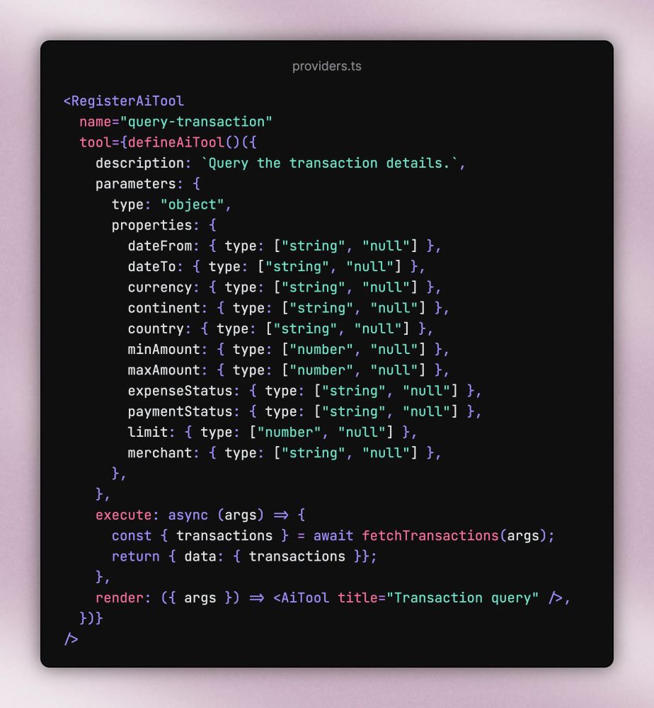 <RegisterAiTool   name="query-transaction"   tool={defineAiTool()({     description: `Query the transaction details.`,     parameters: {       type: "object",       properties: {         dateFrom: { type: ["string", "null"] },         dateTo: { type: ["string", "null"] },         currency: { type: ["string", "null"] },         continent: { type: ["string", "null"] },         country: { type: ["string", "null"] },         minAmount: { type: ["number", "null"] },         maxAmount: { type: ["number", "null"] },         expenseStatus: { type: ["string", "null"] },         paymentStatus: { type: ["string", "null"] },         limit: { type: ["number", "null"] },         merchant: { type: ["string", "null"] },       },     },     execute: async (args) => {       const { transactions } = await fetchTransactions(args);       return { data: { transactions }};     },     render: ({ args }) => <AiTool title="Transaction query" />,   })} />