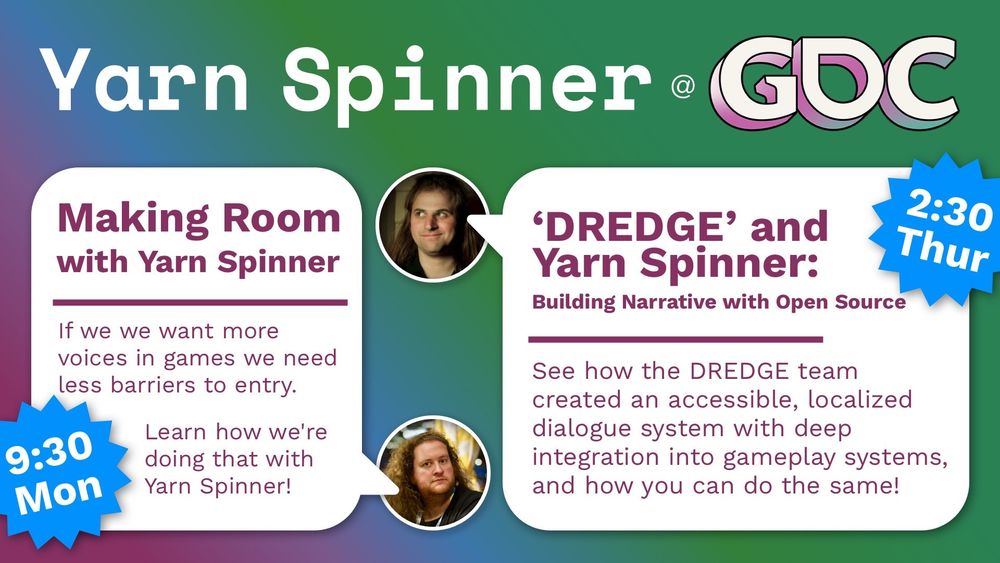 Yarn Spinner at GDC

Tim: Making Room with Yarn Spinner: “If we want more voices in games we need less barriers to entry. Learn how we're doing that with Yarn Spinner!” 9:30 Monday

Jon: 'DREDGE' and Yarn Spinner:
Building Narrative with Open Source. “See how the DREDGE team created an accessible, localized dialogue system with deep integration into gameplay systems, and how you can do the same!” 2:30 Thursday