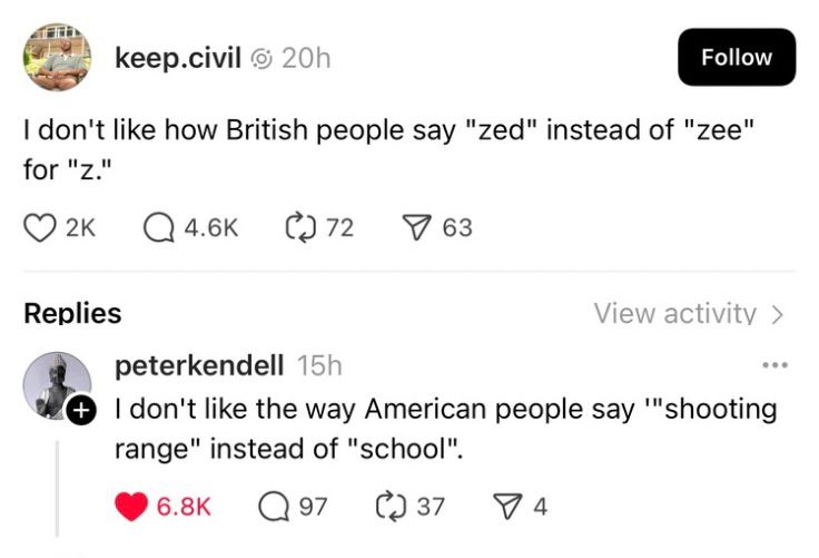 keep.civil 
I don't like how British people say "zed" instead of "zee" for "z."

peterkendell
I don't like the way American people say '"shooting range" instead of "school."