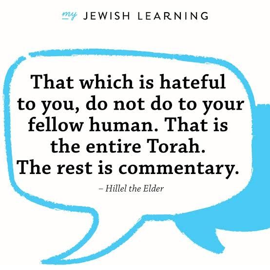 That which is hateful to you, do not do to your fellow human. That is the entire Torah. The rest is commentary. - Hillel the elder