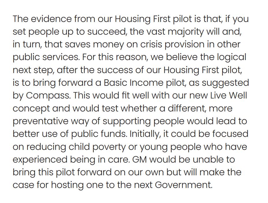 A screenshot of a document with the words: "The evidence from our Housing First pilot is that, if you set people up to succeed, the vast majority will and, in turn, that saves money on crisis provision in other public services. For this reason, we believe the logical next step, after the success of our Housing First pilot, is to bring forward a Basic Income pilot, as suggested by Compass. This would fit well with our new Live Well concept and would test whether a different, more
preventative way of supporting people would lead to better use of public funds. Initially, it could be focused on reducing child poverty or young people who have experienced being in care. GM would be unable to bring this pilot forward on our own but will make the
case for hosting one to the next Government."