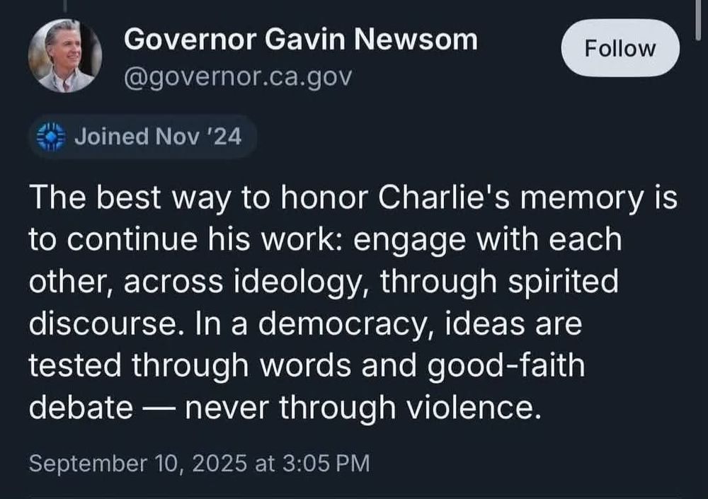 Screen shot of a tweet from Governor Gavin Newsom on September 10, 2025. It says
"The best way to honor Charlie's memory is to continue his work: engage with each other,  across ideology, through spirited discourse.  In a democracy, ideas are tested through words and good-faith debate — never through violence." 