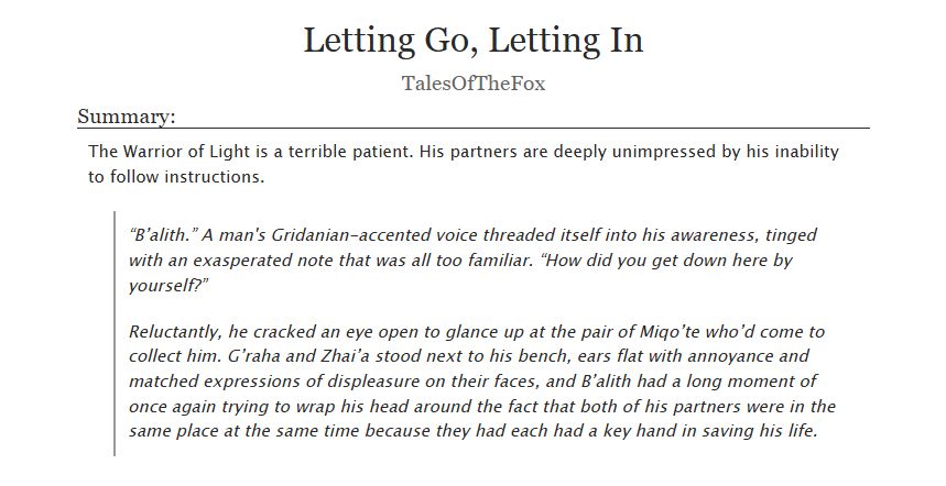 Letting Go, Letting In
by TalesOfTheFox

Summary: The Warrior of Light is a terrible patient. His partners are deeply unimpressed by his inability to follow instructions.

“B’alith.” A man's Gridanian-accented voice threaded itself into his awareness, tinged with an exasperated note that was all too familiar. “How did you get down here by yourself?”

Reluctantly, he cracked an eye open to glance up at the pair of Miqo’te who’d come to collect him. G’raha and Zhai’a stood next to his bench, ears flat with annoyance and matched expressions of displeasure on their faces, and B’alith had a long moment of once again trying to wrap his head around the fact that both of his partners were in the same place at the same time because they had each had a key hand in saving his life.