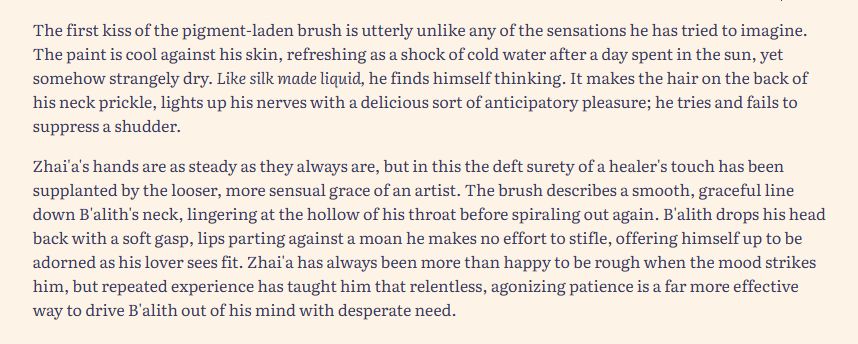 The first kiss of the pigment-laden brush is utterly unlike any of the sensations he has tried to imagine. The paint is cool against his skin, refreshing as a shock of cold water after a day spent in the sun, yet somehow strangely dry. Like silk made liquid, he finds himself thinking. It makes the hair on the back of his neck prickle, lights up his nerves with a delicious sort of anticipatory pleasure; he tries and fails to suppress a shudder.

Zhai'a's hands are as steady as they always are, but in this the deft surety of a healer's touch has been supplanted by the looser, more sensual grace of an artist. The brush describes a smooth, graceful line down B'alith's neck, lingering at the hollow of his throat before spiraling out again. B'alith drops his head back with a soft gasp, lips parting against a moan he makes no effort to stifle, offering himself up to be adorned as his lover sees fit. Zhai'a has always been more than happy to be rough when the mood strikes him, but repeated experience has taught him that relentless, agonizing patience is a far more effective way to drive B'alith out of his mind with desperate need.