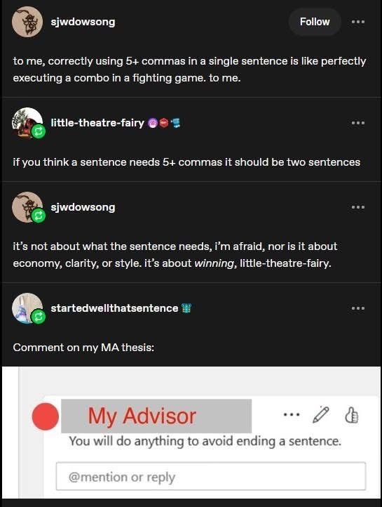 sjwdowsong:
to me, correctly using 5+ commas in a single sentence is like perfectly executing a combo in a fighting game. to me.

little-theatre-fairy:
if you think a sentence needs 5) commas it should be two sentences

sjwdowsong:
it's not about what the sentence needs, i'm afraid, nor is it about economy, clarity, or style. it's about winning, little-theatre-fairy.

startedwellthatsentence:
Comment on my MA thesis:

(screenshot: comment from a redacted name. My Advisor: You will do anything to avoid ending a sentence.)