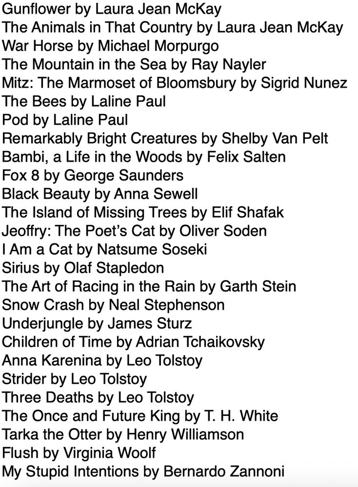 Text reads:
Gunflower by Laura Jean McKay
The Animals in That Country by Laura Jean McKay
War Horse by Michael Morpurgo
The Mountain in the Sea by Ray Nayler
Mitz: The Marmoset of Bloomsbury by Sigrid Nunez
The Bees by Laline Paul
Pod by Laline Paul
Remarkably Bright Creatures by Shelby Van Pelt
Bambi, a Life in the Woods by Felix Salten
Fox 8 by George Saunders
Black Beauty by Anna Sewell
The Island of Missing Trees by Elif Shafak
Jeoffry: The Poet’s Cat by Oliver Soden
I Am a Cat by Natsume Soseki
Sirius by Olaf Stapledon
The Art of Racing in the Rain by Garth Stein
Snow Crash by Neal Stephenson
Underjungle by James Sturz
Children of Time by Adrian Tchaikovsky
Anna Karenina by Leo Tolstoy
Strider by Leo Tolstoy
Three Deaths by Leo Tolstoy
The Once and Future King by T. H. White
Tarka the Otter by Henry Williamson
Flush by Virginia Woolf
My Stupid Intentions by Bernardo Zannoni
