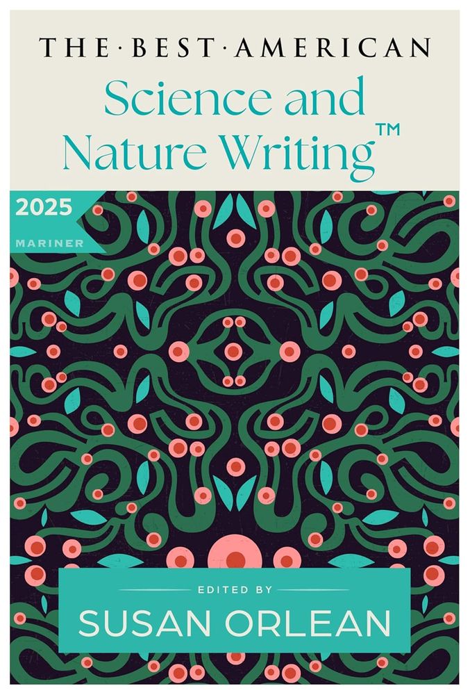 The cover of the forthcoming The Best American Science and Nature Writing 2025, guest edited by Susan Orlean, published by Mariner. The cover features an organic-feeling design of labyrinthine jade green squiggles ornamented with turquoise leaf shapes and grapefruit pink baubles with red centers. The feel of something alive, growing, squirming, multiplying. 