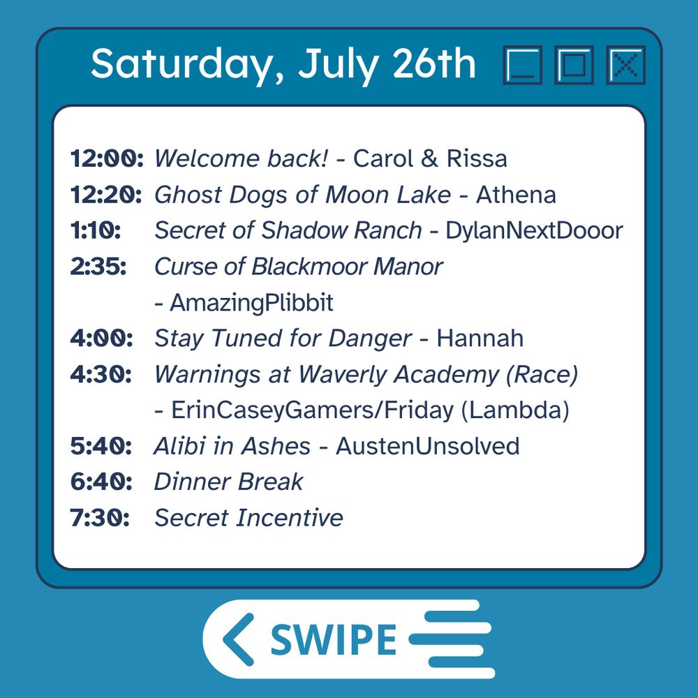 Saturday July 26th
12:00 - Welcome back! Carol and Rissa
12:20    Ghost Dogs of Moon Lake    Athena
1:10    Secret of Shadow Ranch    DylanNextDooor
2:35    Curse of Blackmoor Manor    AmazingPlibbit
4:00    Stay Tuned for Danger    Hannah
4:30    Warnings at Waverly Academy (Race)    Friday + ErinCaseyGamers
5:40    Alibi in Ashes    AustenUnsolved
6:40    Dinner break
7:30    Secret Incentive