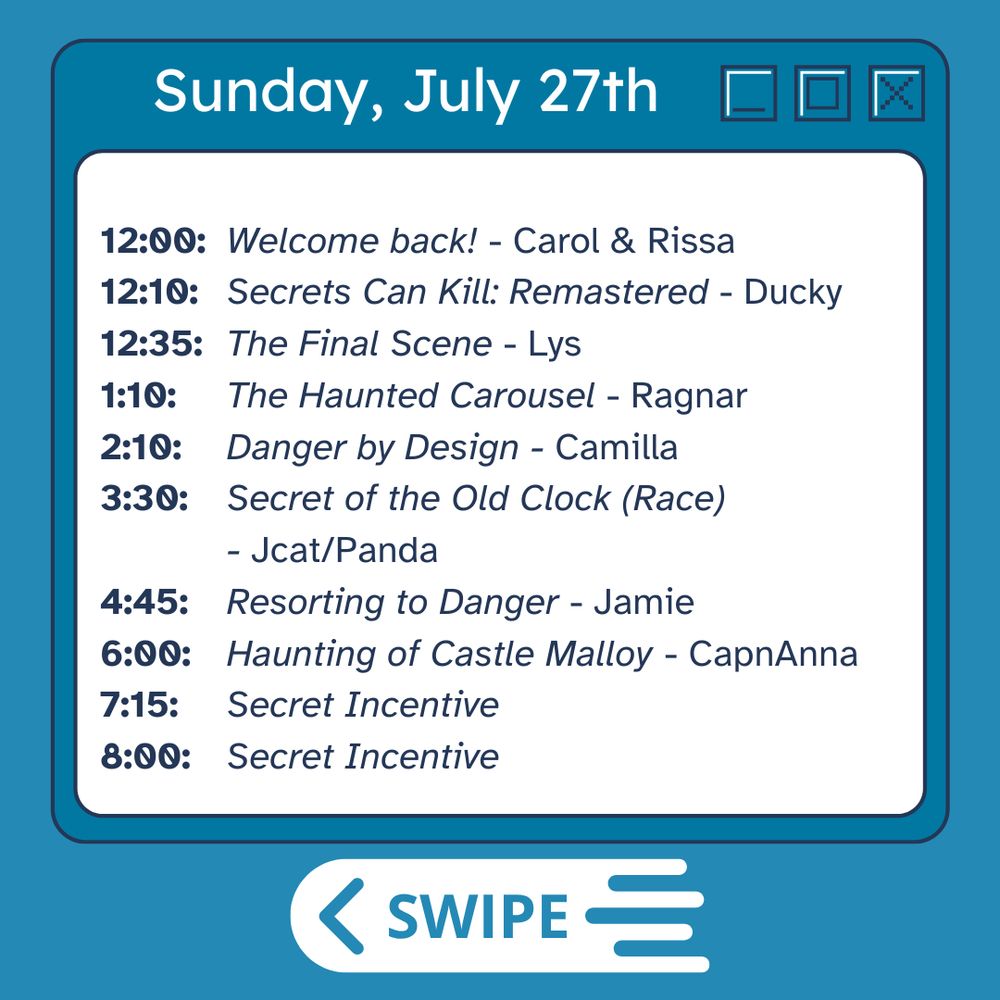 Sunday:
12:00 - Welcome back! Carol and Rissa
12:10    Secrets Can Kill Remastered    Ducky
12:35    The Final Scene    Lys
1:10    The Haunted Carousel    Ragnar
2:10    Danger by Design    Camilla
3:30    Secret of the Old Clock (Race)    Jcat + Panda
4:45    Resorting to Danger    Jamie
6:00    Haunting of Castle Malloy    CapnAnna
7:15    Secret Incentive
8:00    Secret Incentive