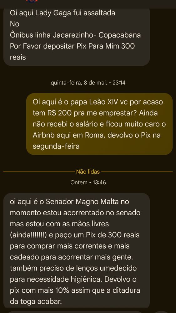 Oi aqui Lady Gaga fui assaltada

No

Ônibus linha Jacarezinho- Copacabana Por Favor depositar Pix Para Mim 300 reais

quinta-feira, 8 de mai.. 23:14

Oi aqui é o papa Leão XIV vc por acaso tem R$ 200 pra me emprestar? Ainda não recebi o salário e ficou muito caro o Airbnb aqui em Roma, devolvo o Pix na segunda-feira

Não lidas

Ontem 13:46

oi aqui é o Senador Magno Malta no momento estou acorrentado no senado mas estou com as mãos livres (ainda!!!!!!!) e peço um Pix de 300 reais para comprar mais correntes e mais cadeado para acorrentar mais gente. também preciso de lenços umedecido para necessidade higiênica. Devolvo o pix com mais 10% assim que a ditadura da toga acabar.