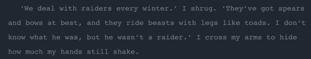 ‘We deal with raiders every winter.’ I shrug. ‘They’ve got spears and bows at best, and they ride beasts with legs like toads. I don’t know what he was, but he wasn’t a raider.’ I cross my arms to hide how much my hands still shake.