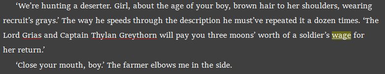 ‘We’re hunting a deserter. Girl, about the age of your boy, brown hair to her shoulders, wearing recruit’s grays.’ The way he speeds through the description he must’ve repeated it a dozen times. ‘The Lord Grias and Captain Thylan Greythorn will pay you three moons’ worth of a soldier’s wage for her return.’
‘Close your mouth, boy.’ The farmer elbows me in the side.