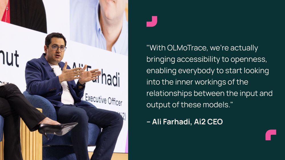 "With OLMoTrace, we’re actually bringing accessibility to openness, enabling everybody to start looking into the inner workings of the relationships between the input and output of these models." - Ali Farhadi, Ai2 CEO