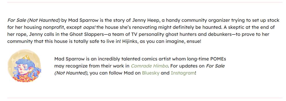 For Sale (Not Haunted) by Mad Sparrow is the story of Jenny Heep, a handy community organizer trying to set up stock for her housing nonprofit, except oops! the house she’s renovating might definitely be haunted. A skeptic at the end of her rope, Jenny calls in the Ghost Slappers—a team of TV personality ghost hunters and debunkers—to prove to her community that this house is totally safe to live in! Hijinks, as you can imagine, ensue!

author icon for mad sparrow shows a person with blue hair, a ruffly orange shirt, and a yellow conical hat
Mad Sparrow is an incredibly talented comics artist whom long-time POMEs may recognize from their work in Comrade Himbo. For updates on For Sale (Not Haunted), you can follow Mad on Bluesky and Instagram!