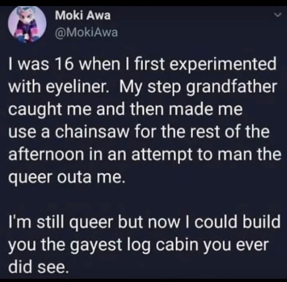 Moki Awa @MokiAwa I was 16 when I first experimented with eyeliner. My step grandfather caught me and then made me use a chainsaw for the rest of the afternoon in an attempt to man the queer outa me. I'm still queer but now I could build you the gayest log cabin you ever did see.