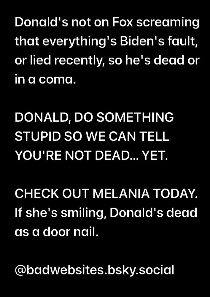Donald's not on Fox screaming that everything's Biden's fault, or lied recently, so he's dead or in a coma. DONALD, DO SOMETHING STUPID SO WE CAN TELL YOU'RE NOT DEAD... YET. CHECK OUT MELANIA TODAY. If she's smiling, Donald's dead as a door nail. @badwebsites.bsky.social