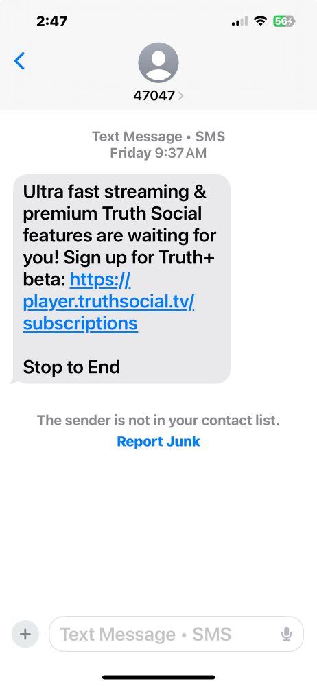 2:47 三の '564 < 47047 > Text Message • SMS Friday 9:37 AM Ultra fast streaming & premium Truth Social features are waiting for you! Sign up for Truth+ beta: https://. player.truthsocial.tv/. subscriptions Stop to End The sender is not in your contact list. Report Junk + Text Message • SMS