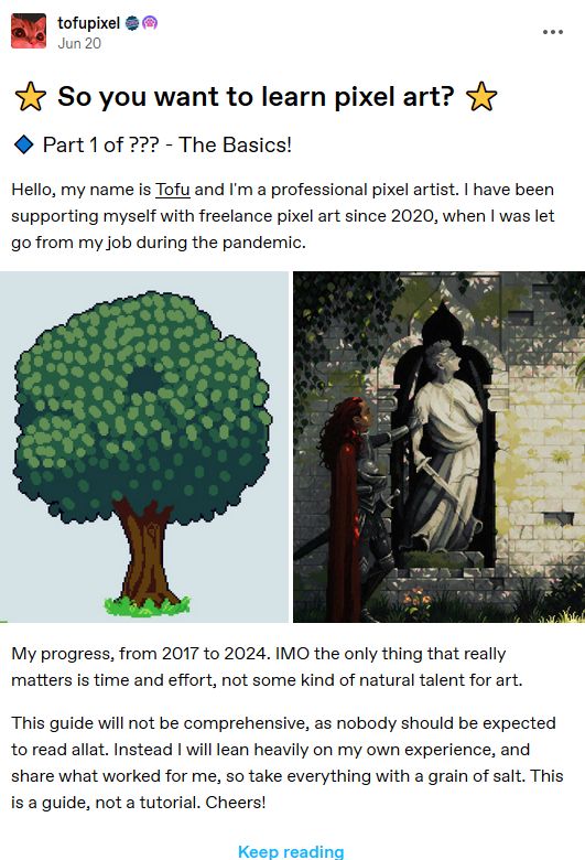 A screenshot of a tumblr post reading:

"Title: So you want to learn pixel art? 
Subtitle: Part 1 of ??? - The Basics!

Hello, my name is Tofu and I'm a professional pixel artist. I have been supporting myself with freelance pixel art since 2020, when I was let go from my job during the pandemic."

Two images comparing artistic improvement, the left is of a rudimentary tree, and the right is of a statue in a wall recess surrounded by plants and dappled light.

"My progress, from 2017 to 2024. IMO the only thing that really matters is time and effort, not some kind of natural talent for art.

This guide will not be comprehensive, as nobody should be expected to read allat. Instead I will lean heavily on my own experience, and share what worked for me, so take everything with a grain of salt. This is a guide, not a tutorial. Cheers!"