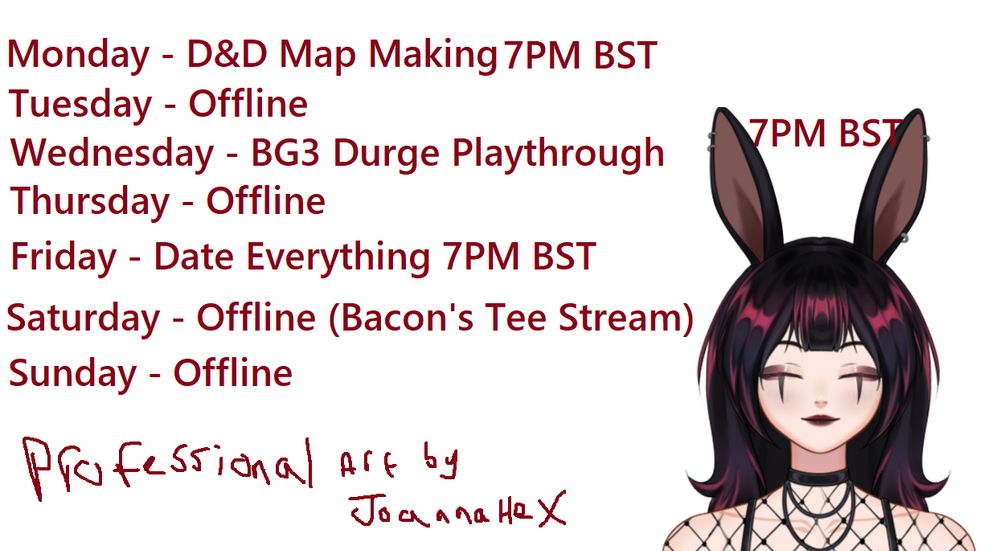 Stream schedule with bunny girl on

Monday D&D Map Making 7PM BST
Tuesday Offline
Wednesday BG3 Durge Playthrough 7PM BST
Thursday Offline
Friday Date Everything 7PM BST
Saturday Offline (Bacon's Tee Stream)
Sunday Offline

Professional art by JoannaHex