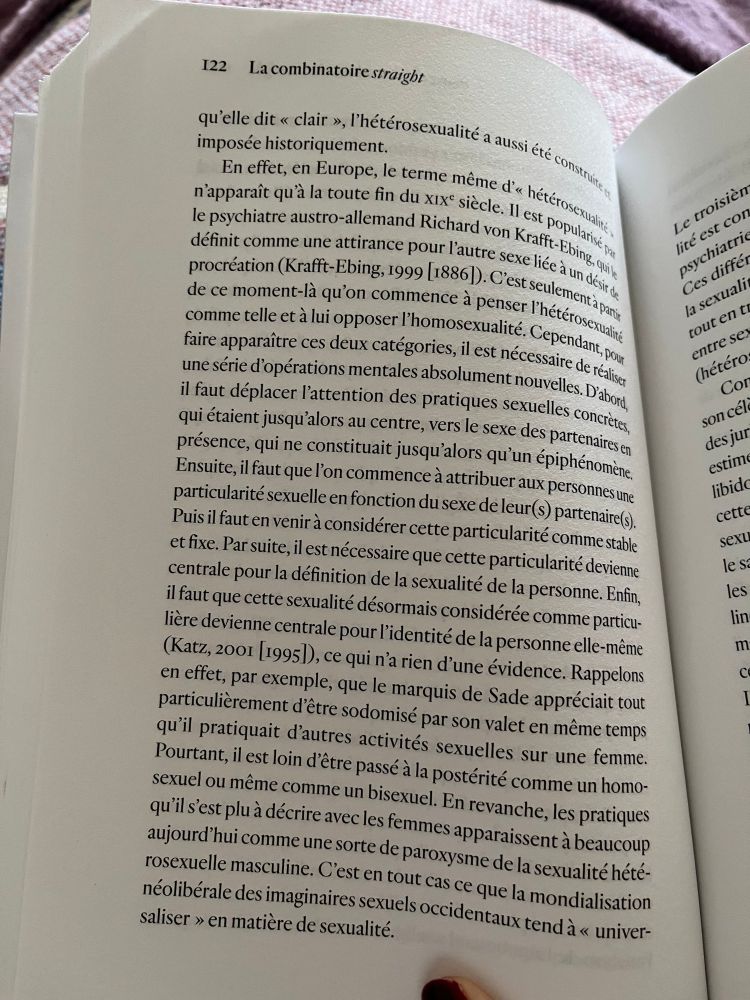 qu'elle dit « clair », l'hétérosexualité a aussi été constrite a
En effet, en Europe, le terme même d'« hétérosexualité» n'apparait qu'à la toute fin du xixe siècle. Il est popularisé pa le psychiatre austro-allemand Richard von Krafft-Ebing, qui le définit comme une attirance pour l'autre sexe liée à un désir de procréation (Krafft-Ebing, 1999 (18861). C'est seulement à partir de ce moment-là qu'on commence à penser l'hétérosexualite comme telle et à lui opposer l'homosexualité. Cependant, pour faire apparaitre ces deux catégories, il est nécessaire de réaliser une série d'opérations mentales absolument nouvelles. D'abord, il faut déplacer l'attention des pratiques sexuelles concrètes, qui étaient jusqu'alors au centre, vers le sexe des partenaires en présence, qui ne constituait jusqu'alors qu'un épiphénomène.
Ensuite, il faut que l'on commence à attribuer aux personnes une particularité sexuelle en fonction du sexe de leur (s) partenaires).
Puis il faut en venir à considérer cette particularité comme stable et fixe. Par suite, il est nécessaire que cette particularité devienne centrale pour la définition de la sexualité de la personne. Enfin, il faut que cette sexualité désormais considérée comme particulière devienne centrale pour l'identité de la personne elle-même (Katz, 2001 [1995l), ce qui n'a rien d'une évidence. Rappelons en effet, par exemple, que le marquis de Sade appréciait tout particulièrement d'être sodomisé par son valet en même temps qu'il pratiquait d'autres activités sexuelles sur une femme.
Pourtant, il est loin d'être passé à la postérité comme un homosexuel ou même comme un bisexuel. En revanche, les pratiques qu'il s'est plu à décrire avec les femmes apparaissent à beaucoup aujourd'hui comme une sorte de paroxysme de la sexualité hétérosexuelle masculine. C'est en tout cas ce que la mondialisation néolibérale des imaginaires sexuels occidentaux tend à « universaliser » en matière de sexualité.