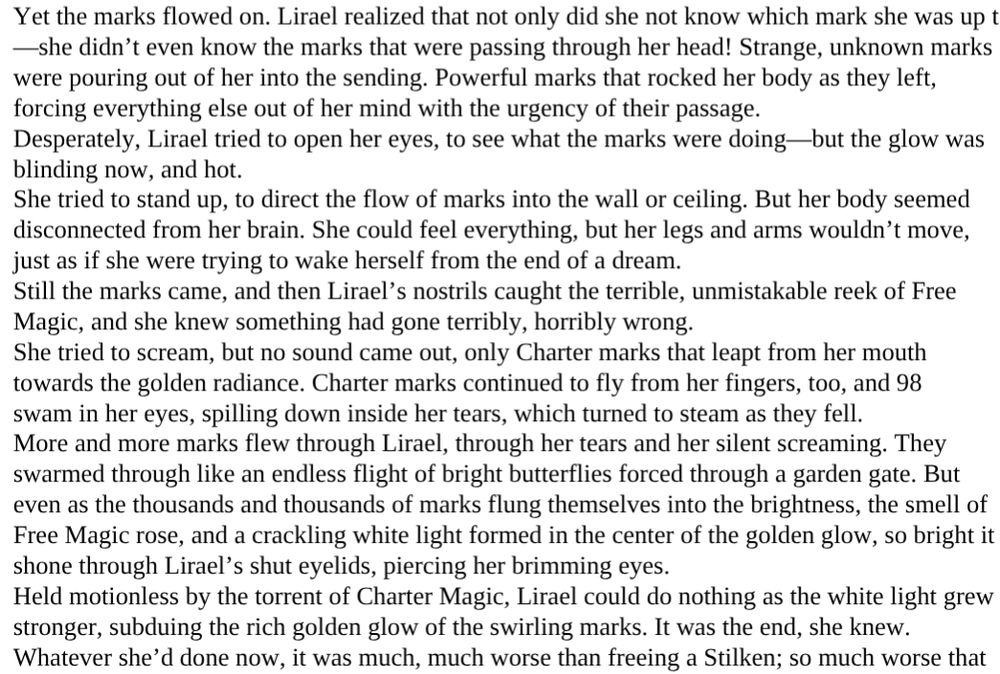 Yet the marks flowed on. Lirael realized that not only did she not know which mark she was up to
—she didn’t even know the marks that were passing through her head! Strange, unknown marks
were pouring out of her into the sending. Powerful marks that rocked her body as they left,
forcing everything else out of her mind with the urgency of their passage.
Desperately, Lirael tried to open her eyes, to see what the marks were doing—but the glow was
blinding now, and hot.
She tried to stand up, to direct the flow of marks into the wall or ceiling. But her body seemed
disconnected from her brain. She could feel everything, but her legs and arms wouldn’t move,
just as if she were trying to wake herself from the end of a dream.
Still the marks came, and then Lirael’s nostrils caught the terrible, unmistakable reek of Free
Magic, and she knew something had gone terribly, horribly wrong.
She tried to scream, but no sound came out, only Charter marks that leapt from her mouth
towards the golden radiance. Charter marks continued to fly from her fingers, too, and 98
swam in her eyes, spilling down inside her tears, which turned to steam as they fell.
More and more marks flew through Lirael, through her tears and her silent screaming. They
swarmed through like an endless flight of bright butterflies forced through a garden gate. But
even as the thousands and thousands of marks flung themselves into the brightness, the smell of
Free Magic rose, and a crackling white light formed in the center of the golden glow, so bright it
shone through Lirael’s shut eyelids, piercing her brimming eyes.
Held motionless by the torrent of Charter Magic, Lirael could do nothing as the white light grew
stronger, subduing the rich golden glow of the swirling marks. It was the end, she knew.
Whatever she’d done now, it was much, much worse than freeing a Stilken; so much worse that