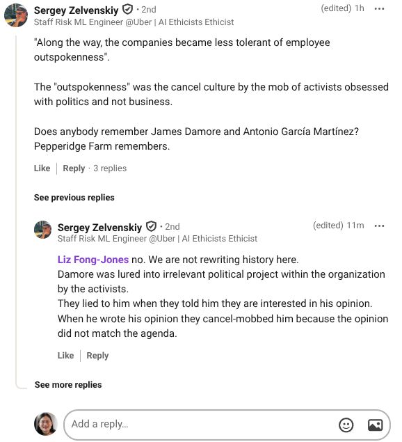View Sergey Zelvenskiy’s  graphic link
Sergey Zelvenskiy
   • 2nd
Staff Risk ML Engineer @Uber | AI Ethicists Ethicist
(edited)
1h

"Along the way, the companies became less tolerant of employee outspokenness". 

The "outspokenness" was the cancel culture by the mob of activists obsessed with politics and not business.

Does anybody remember James Damore and Antonio García Martínez? 
Pepperidge Farm remembers.

Like

Reply
3 replies
3 Replies on Sergey Zelvenskiy’s comment

See previous replies
View Sergey Zelvenskiy’s  graphic link
Sergey Zelvenskiy
   • 2nd
Staff Risk ML Engineer @Uber | AI Ethicists Ethicist
(edited)
12m

Liz Fong-Jones no. We are not rewriting history here.
Damore was lured into irrelevant political project within the organization by the activists. 
They lied to him when they told him they are interested in his opinion. When he wrote his opinion they cancel-mobbed him because the opinion did not match the agenda.
