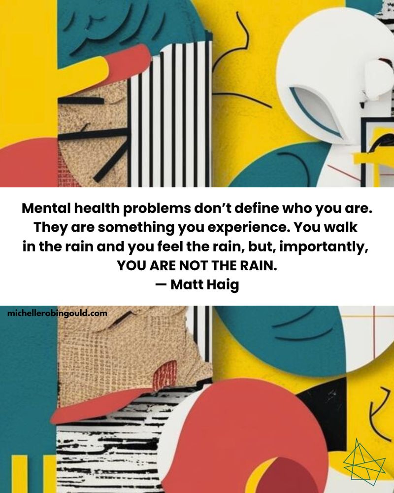 “Mental health problems don’t define who you are. They are something you experience. You walk in the rain and you feel the rain, but, importantly, YOU ARE NOT THE RAIN.” — Matt Haig 
Background: Dadaism abstract in teal, yellow, orange, red, black, and white.