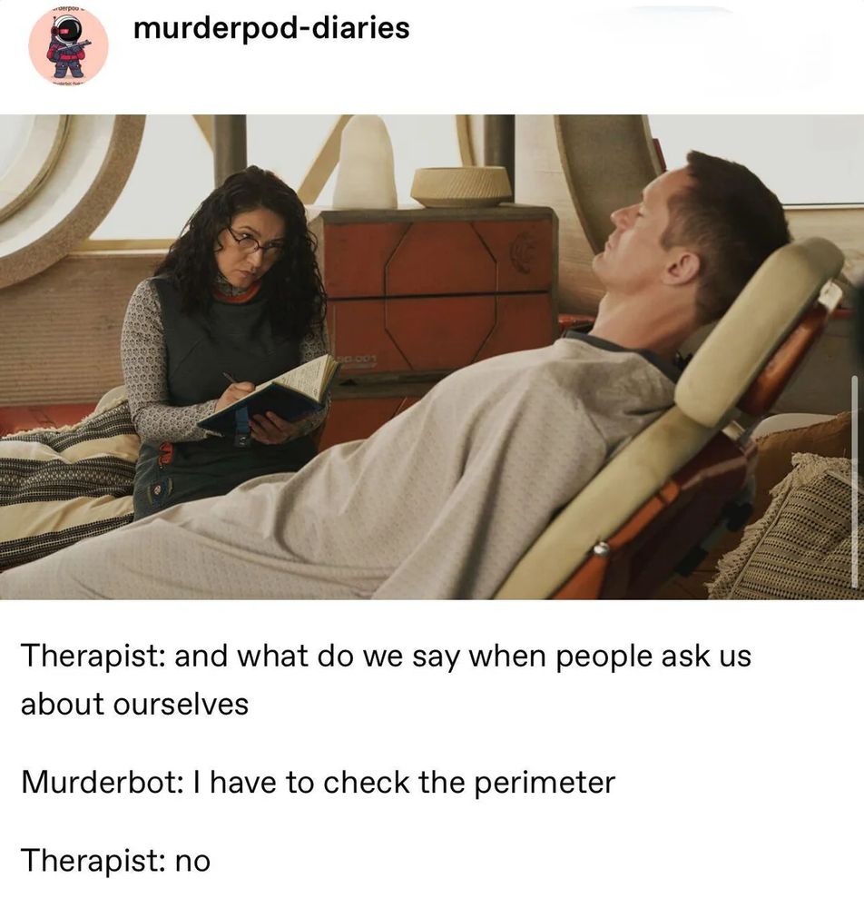 from https://www.tumblr.com/murderpod-diaries

Murderbot lying on a reclining chair, Bharadwaj sits on another chair beside it, writing in an open notebook. 

Caption below: 

Therapist: and what do we say when people ask us about ourselves 

Murderbot: I have to check the perimeter  

Therapist: no