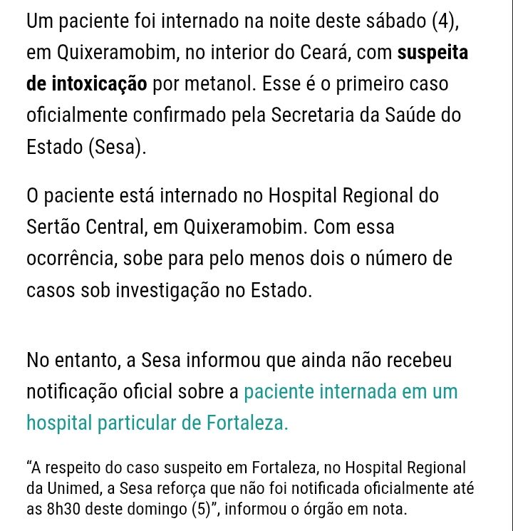 Um paciente foi internado na noite deste sábado (4), em Quixeramobim, no interior do Ceará, com suspeita de intoxicação por metanol. Esse é o primeiro caso oficialmente confirmado pela Secretaria da Saúde do Estado (Sesa).

O paciente está internado no Hospital Regional do Sertão Central, em Quixeramobim. Com essa ocorrência, sobe para pelo menos dois o número de casos sob investigação no Estado.


No entanto, a Sesa informou que ainda não recebeu notificação oficial sobre a paciente internada em um hospital particular de Fortaleza.

“A respeito do caso suspeito em Fortaleza, no Hospital Regional da Unimed, a Sesa reforça que não foi notificada oficialmente até as 8h30 deste domingo (5)”, informou o órgão em nota.