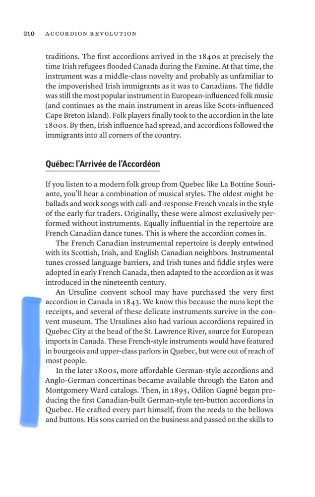 Page 210 from my Accordion Revolution:
“An Ursuline convent school may have purchased the very first accordion in Canada in 1843. We know this because the nuns kept the receipts, and several of these delicate instruments survive in the convent museum. The Ursulines also had various accordions repaired in Quebec City at the head of the St. Lawrence River, source for European imports in Canada. These French-style instruments would have featured  in bourgeois and upper-class parlors in Quebec, but were out of reach of most people.
In the later 1800s, more affordable German-style accordions and Anglo-German concertinas became available through the Eaton and Montgomery Ward catalogs. Then, in 1895, Odilon Gagné began producing the first Canadian-built German-style ten-button accordions in Quebec. He crafted every part himself, from the reeds to the bellows and buttons. His sons carried on the business and passed on the skills to [his sons].