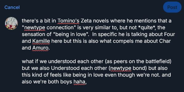there's a bit in Tomino's Zeta novels where he mentions that a "newtype connection" is very similar to, but not *quite*, the sensation of "being in love".  In specific he is talking about Four and Kamille here but this is also what compels me about Char and Amuro.


what if we understood each other (as peers on the battlefield) but we also Understood each other (newtype bond) but also this kind of feels like being in love even though we're not. and also we're both boys haha,