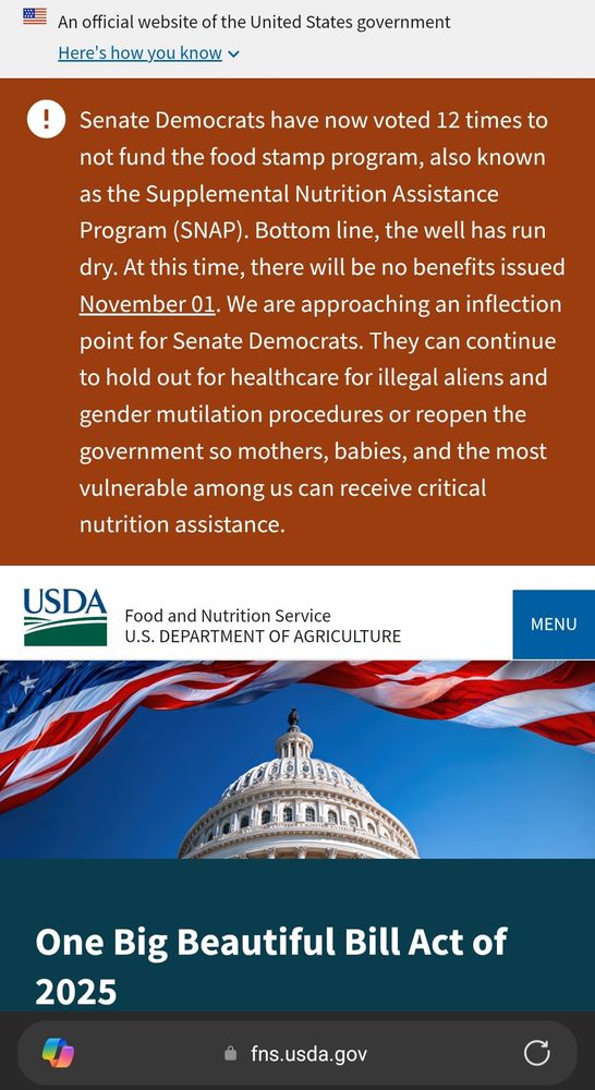 Website of the USDA with the statement "Senate Democrats have now voted 12 times to not fund the food stamp program, also known as the Supplemental Nutrition Assistance Program (SNAP). Bottom line, the well has run dry. At this time, there will be no benefits issued November 01. We are approaching an inflection point for Senate Democrats. They can continue to hold out for healthcare for illegal aliens and gender mutilation procedures or reopen the government so mothers, babies, and the most vulnerable among us can receive critical nutrition assistance."