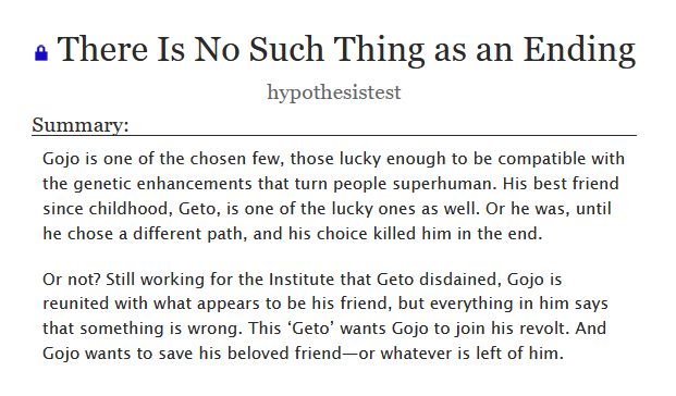 

    Gojo is one of the chosen few, those lucky enough to be compatible with the genetic enhancements that turn people superhuman. His best friend since childhood, Geto, is one of the lucky ones as well. Or he was, until he chose a different path, and his choice killed him in the end.

    Or not? Still working for the Institute that Geto disdained, Gojo is reunited with what appears to be his friend, but everything in him says that something is wrong. This ‘Geto’ wants Gojo to join his revolt. And Gojo wants to save his beloved friend—or whatever is left of him.