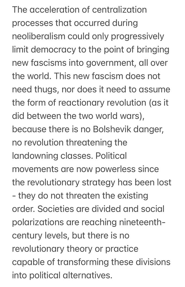 The acceleration of centralization processes that occurred during neoliberalism could only progressively limit democracy to the point of bringing new fascisms into government, all over the world. This new fascism does not need thugs, nor does it need to assume the form of reactionary revolution (as it did between the two world wars), because there is no Bolshevik danger, no revolution threatening the landowning classes. Political movements are now powerless since the revolutionary strategy has been lost - they do not threaten the existing order. Societies are divided and social polarizations are reaching nineteenth-century levels, but there is no revolutionary theory or practice capable of transforming these divisions into political alternatives.