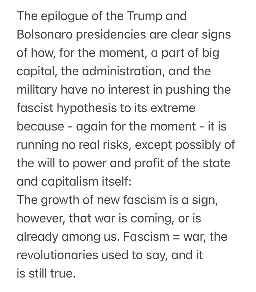 The epilogue of the Trump and Bolsonaro presidencies are clear signs of how, for the moment, a part of big capital, the administration, and the military have no interest in pushing the fascist hypothesis to its extreme because - again for the moment - it is running no real risks, except possibly of the will to power and profit of the state and capitalism itself: The growth of new fascism is a sign, however, that war is coming, or is already among us. Fascism = war, the revolutionaries used to say, and it is still true.