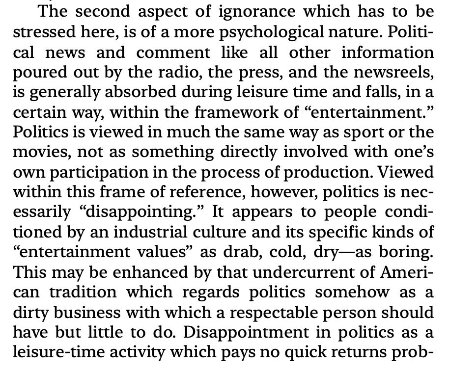 “The second aspect of ignorance which has to be stressed here, is of a more psychological nature. Political news and comment like all other information poured out by the radio, the press, and the newsreels, is generally absorbed during leisure time and falls, in a certain way, within the framework of “entertainment.” Politics is viewed in much the same way as sport or the movies, not as something directly involved with one’s own participation in the process of production. Viewed within this frame of reference, however, politics is necessarily “disappointing.” It appears to people conditioned by an industrial culture and its specific kinds of “entertainment values” as drab, cold, dry—as boring. This may be enhanced by that undercurrent of American tradition which regards politics somehow as a dirty business with which a respectable person should have but little to do. Disappointment in politics as a leisure-time activity which pays no quick returns prob”

Excerpt From
The Authoritarian Personality
T. W. Adorno
This material may be protected by copyright.
