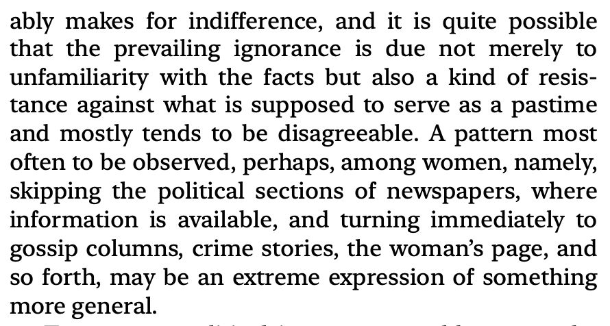 “probably makes for indifference, and it is quite possible that the prevailing ignorance is due not merely to unfamiliarity with the facts but also a kind of resistance against what is supposed to serve as a pastime and mostly tends to be disagreeable. A pattern most often to be observed, perhaps, among women, namely, skipping the political sections of newspapers, where information is available, and turning immediately to gossip columns, crime stories, the woman’s page, and so forth, may be an extreme expression of something more general.”

Excerpt From
The Authoritarian Personality
T. W. Adorno
This material may be protected by copyright.